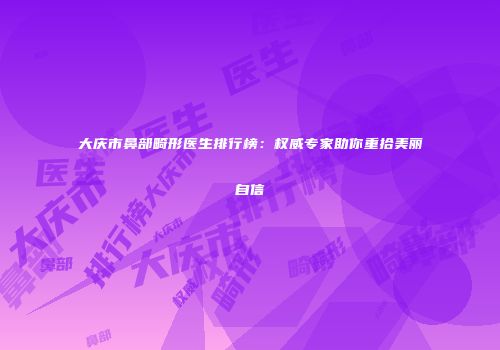 大庆市鼻部畸形医生排行榜：权威专家助你重拾美丽自信
