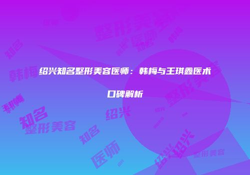 绍兴知名整形美容医师：韩梅与王琪鑫医术口碑解析