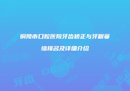 铜陵市口腔医院牙齿矫正与牙龈萎缩排名及详细介绍