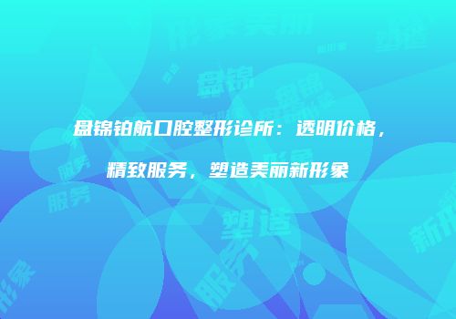 盘锦铂航口腔整形诊所：透明价格，精致服务，塑造美丽新形象