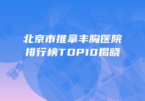 北京市推拿丰胸医院排行榜TOP10揭晓
