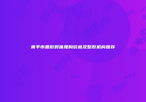 南平市圆形假体隆胸价格及整形机构推荐