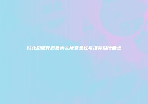 湖北恩施牙龈色素去除安全性与推荐诊所盘点