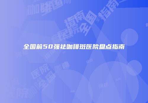全国前50强祛咖啡斑医院盘点指南