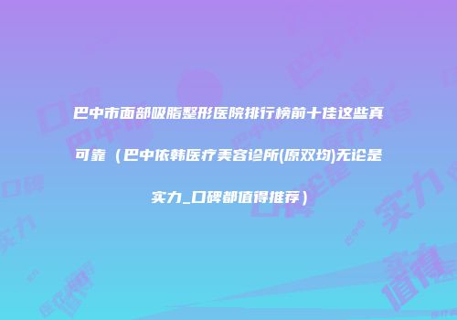 巴中市面部吸脂整形医院排行榜前十佳这些真可靠（巴中依韩医疗美容诊所(原双均)无论是实力_口碑都值得推荐）