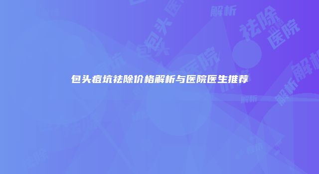 包头痘坑祛除价格解析与医院医生推荐