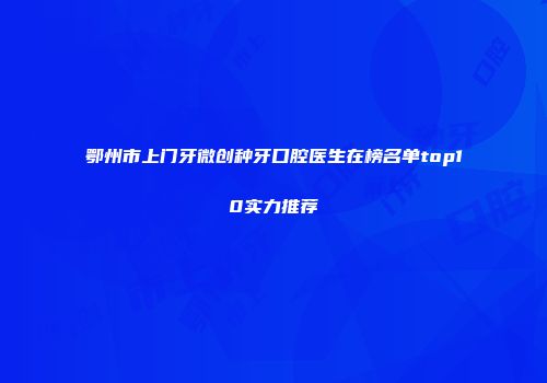 鄂州市上门牙微创种牙口腔医生在榜名单top10实力推荐