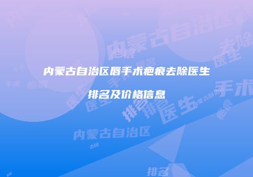内蒙古自治区唇手术疤痕去除医生排名及价格信息