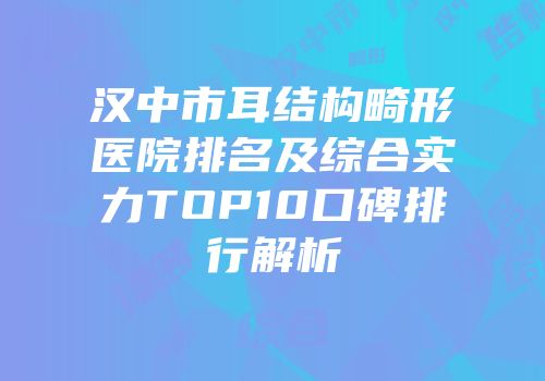 汉中市耳结构畸形医院排名及综合实力TOP10口碑排行解析