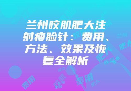 兰州咬肌肥大注射瘦脸针：费用、方法、效果及恢复全解析