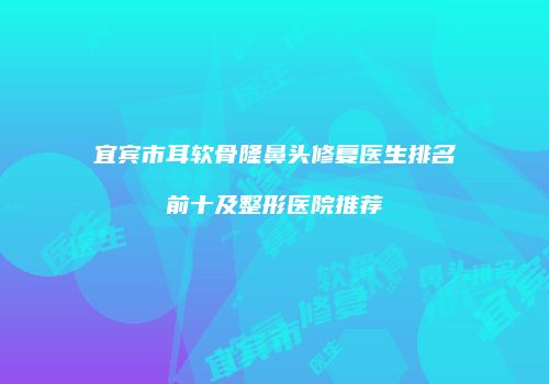 宜宾市耳软骨隆鼻头修复医生排名前十及整形医院推荐