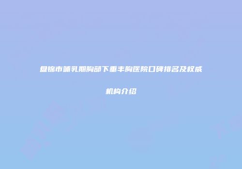 盘锦市哺乳期胸部下垂丰胸医院口碑排名及权威机构介绍