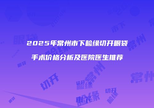 2025年常州市下睑缘切开眼袋手术价格分析及医院医生推荐