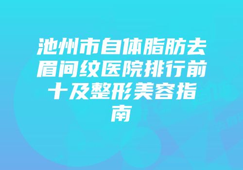 池州市自体脂肪去眉间纹医院排行前十及整形美容指南