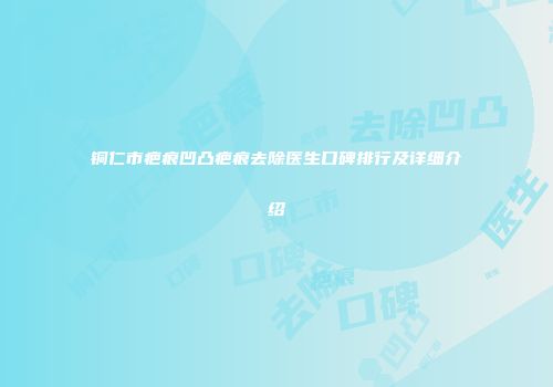 铜仁市疤痕凹凸疤痕去除医生口碑排行及详细介绍