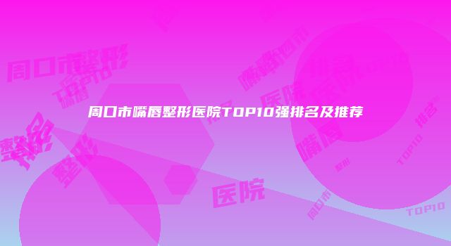 周口市嘴唇整形医院TOP10强排名及推荐