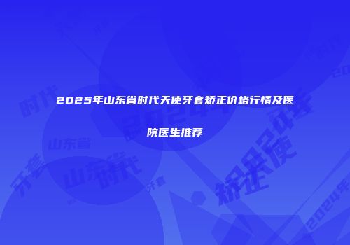 2025年山东省时代天使牙套矫正价格行情及医院医生推荐
