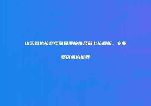 山东省达拉斯线雕鼻医院排名前七位解析：专业整形机构推荐