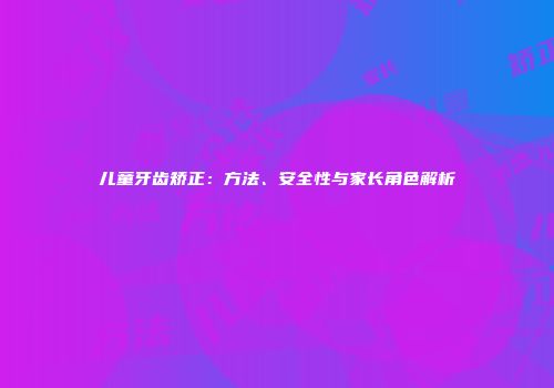 儿童牙齿矫正：方法、安全性与家长角色解析