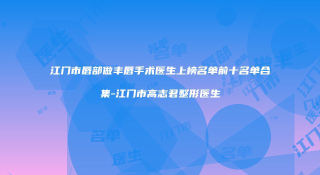江门市唇部做丰唇手术医生上榜名单前十名单合集-江门市高志君整形医生