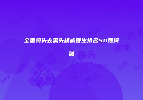 全国鼻头去黑头权威医生排名50强揭秘