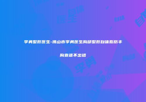 李勇整形医生-佛山市李勇医生胸部整形自体脂肪丰胸靠谱不出错