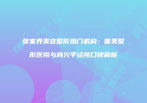 张家界美容整形热门机构：唯美整形医院与肖兴平诊所口碑解析