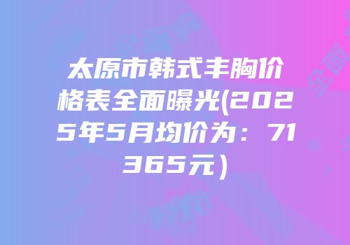 太原市韩式丰胸价格表全面曝光(2025年5月均价为：71365元）