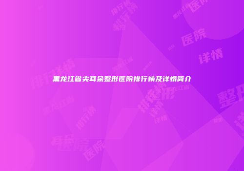 黑龙江省尖耳朵整形医院排行榜及详情简介