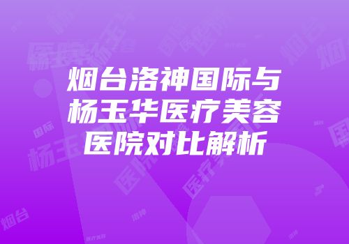 烟台洛神国际与杨玉华医疗美容医院对比解析