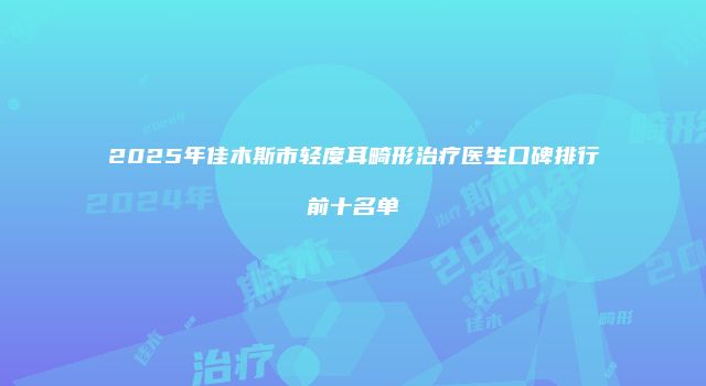 2025年佳木斯市轻度耳畸形治疗医生口碑排行前十名单