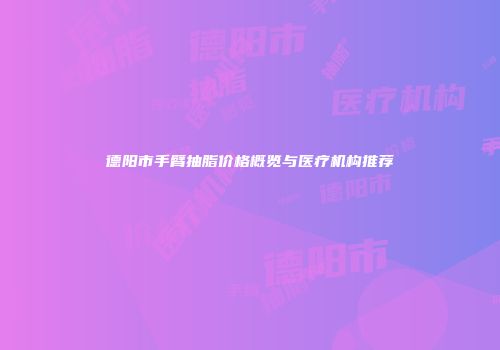 德阳市手臂抽脂价格概览与医疗机构推荐