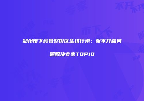 郑州市下颌骨整形医生排行榜：张不开嘴问题解决专家TOP10