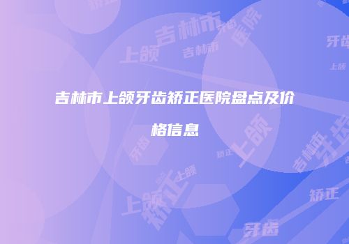 吉林市上颌牙齿矫正医院盘点及价格信息