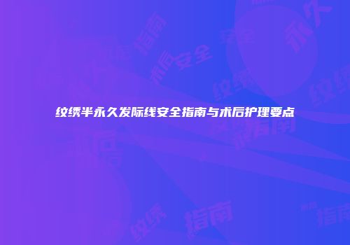 纹绣半永久发际线安全指南与术后护理要点