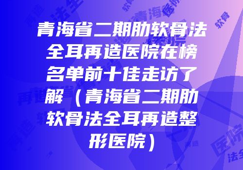 青海省二期肋软骨法全耳再造医院在榜名单前十佳走访了解（青海省二期肋软骨法全耳再造整形医院）