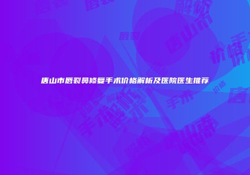 唐山市唇裂鼻修复手术价格解析及医院医生推荐