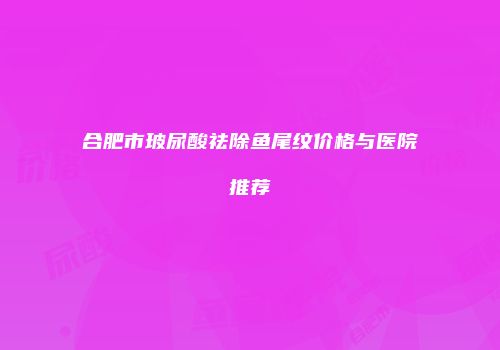 合肥市玻尿酸祛除鱼尾纹价格与医院推荐
