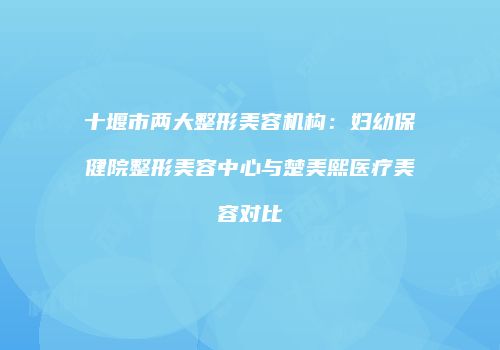 十堰市两大整形美容机构：妇幼保健院整形美容中心与楚美熙医疗美容对比