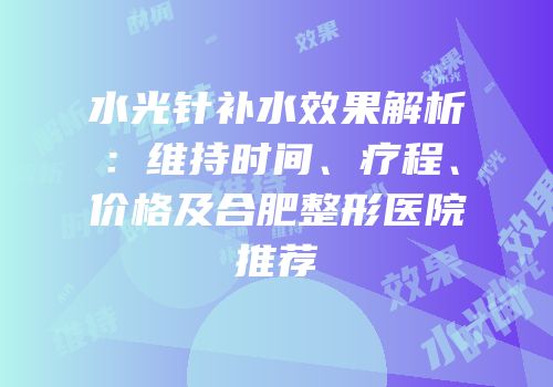 水光针补水效果解析：维持时间、疗程、价格及合肥整形医院推荐