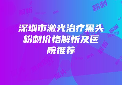 深圳市激光治疗黑头粉刺价格解析及医院推荐