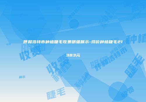 呼和浩特市种植睫毛收费明细展示-均价种植睫毛21383元