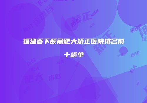 福建省下颌角肥大矫正医院排名前十榜单