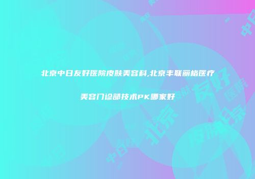 北京中日友好医院皮肤美容科,北京丰联丽格医疗美容门诊部技术PK哪家好