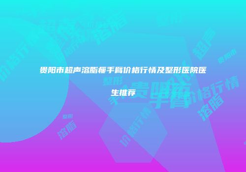 贵阳市超声溶脂瘦手臂价格行情及整形医院医生推荐