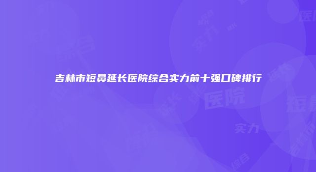 吉林市短鼻延长医院综合实力前十强口碑排行