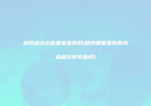 郑州激光去痣哪家医院好(郑州哪家医院激光点痣比较专业好)