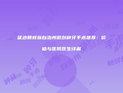 延边朝鲜族自治州微创种牙手术推荐：价格与医院医生详解