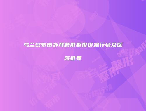 乌兰察布市外耳畸形整形价格行情及医院推荐
