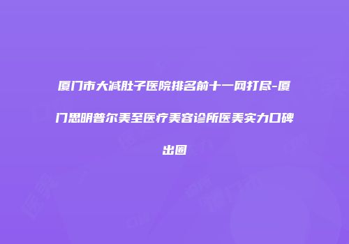 厦门市大减肚子医院排名前十一网打尽-厦门思明普尔美至医疗美容诊所医美实力口碑出圈